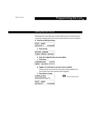 PINTRAX User Manual
                                                              Programming the Cart30



                      Editing Narcotic Access

                      Editing Na rcotic Ac cess allows you to add or delete access to narcotic zones for
                      a ny specific individual with access to the ca rt zone that the narcotic is located in.
                      6. Press No on Edit Zone Access.

                      EDIT NARC
                      ACCESS? Y/N/END
                          a. Press Yes key.

                      ENTER USER#
                      THEN PRESS ENTER
                          b. Enter the 4-digit ID of the user to be edited.
                          c. Press Enter.
                      USER#2345   | 1379
                      NARC ACCESS | YYYY
                          d. Toggle 1,3,7 and 9 keys to set zone access as needed.
                             Setting narcotic zones works the same way as setting regular zo n e s.
                             See 5d above if you have questions about toggling.
                          e. Press Enter to accept.
                      COMPLETED                                                  Temporary Display Symbol
                      SUCCESSFULLY.
                      EDIT NARC
                      ACCESS? Y/N/END
 