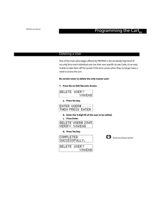 PINTRAX User Manual
                                                                Programming the Cart31



                      Deleting a User

                      One of the main adva ntages offered by PINTRAX is the ext remely high level of
                      s e c u ri ty. Si n ce each individual user has their own specific Ac cess Code, i t’s an easy
                      m at ter to take them off the sys tem if the time comes when they no longer have a
                      need to access the ca rt.


                      Be certain never to delete the only master user!

                      7. Press No on Edit Narcotic Access.

                      DELETE USER?
                                Y/N/END
                          a. Press Yes key.

                      ENTER USER#
                      THEN PRESS ENTER
                          b. Enter the 4-digit ID of the user to be edited.
                          c. Press Enter.
                      DELETE USER# 2345
                      VERIFY Y/N/END
                          d. Press Yes key.

                      COMPLETED                                                       Temporary Display Symbol
                      SUCCESSFULLY.
                      DELETE USER?
                                Y/N/END
 