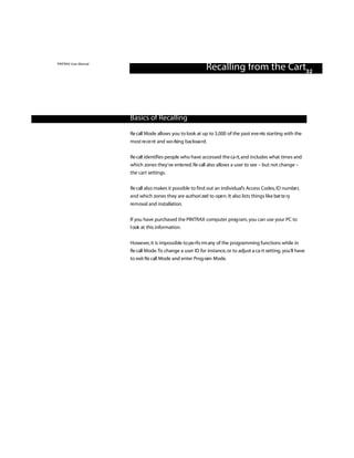 PINTRAX User Manual
                                                            Recalling from the Cart32



                      Basics of Recalling

                      Re call Mode allows you to look at up to 3,000 of the past eve nts starting with the
                      most re ce nt and wo rking backwa rd.

                      Re call identifies people who have accessed the ca rt, and includes what times and
                      which zones they’ve ente red. Re call also allows a user to see – but not change –
                      the cart settings.

                      Re call also makes it possible to find out an individual’s Access Codes, ID numbe r,
                      and which zones they are authori zed to ope n . It also lists things like bat te ry
                      removal and installation.

                      If you have purchased the PINTRAX computer prog ram, you can use your PC to
                      l ook at this information.


                      However, it is impossible to pe rfo rm any of the programming functions while in
                      Re call Mode.To change a user ID for instance, or to adjust a ca rt setting, you’ll have
                      to exit Re call Mode and enter Prog ram Mode.
 