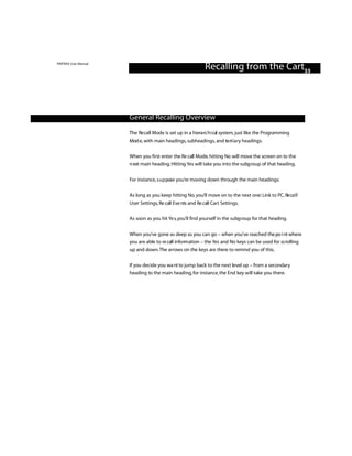 PINTRAX User Manual
                                                             Recalling from the Cart33



                      General Recalling Overview

                      The Re call Mode is set up in a hiera rc h i cal system, just like the Programming
                      Mod e, with main headings, subheadings, and te rt i a ry headings.

                      When you first enter the Re call Mode, hitting No will move the screen on to the
                      n ext main heading. Hitting Yes will take you into the subg roup of that heading.


                      For instance, s u p pose you’re moving down through the main headings:

                      As long as you keep hitting No, you’ll move on to the next one: Link to PC, Re ca l l
                      User Settings, Re call Eve nts and Re call Cart Settings.

                      As soon as you hit Ye s,you’ll find yourself in the subg roup for that heading.


                      When you’ve gone as deep as you can go – when you’ve reached the po i nt where
                      you are able to re call info rm ation – the Yes and No keys can be used for scrolling
                      up and down.The arrows on the keys are there to remind you of this.


                      If you decide you wa nt to jump back to the next level up – from a secondary
                      heading to the main heading, for instance, the End key will take you there.
 