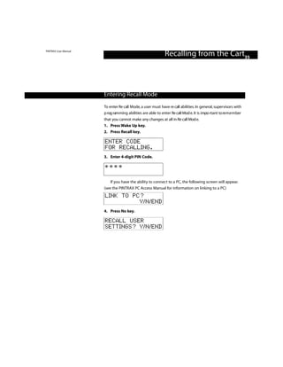 PINTRAX User Manual
                                                             Recalling from the Cart35



                      Entering Recall Mode
                      To enter Re call Mode, a user must have re call abilities. In general, supervisors with
                      p rog ramming abilities are able to enter Re call Mod e. It is impo rtant to re m e m ber
                      that you cannot make any changes at all in Re call Mod e.
                      1. Press Wake Up key.
                      2. Press Recall key.

                      ENTER CODE
                      FOR RECALLING.
                      3. Enter 4-digit PIN Code.

                      ****

                          If you have the ability to connect to a PC, the following screen will appear.
                      (see the PINTRAX PC Access Manual for information on linking to a PC)
                      LINK TO PC?
                                Y/N/END
                      4. Press No key.

                      RECALL USER
                      SETTINGS? Y/N/END
 