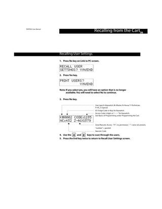 PINTRAX User Manual
                                                        Recalling from the Cart36



                      Recalling User Settings

                      1. Press No key on Link to PC screen.

                      RECALL USER
                      SETTINGS? Y/N/END
                      2. Press Yes key.

                      PRINT USERS?
                                Y/N/END
                      Note: If you select yes, you will have an option that is no longer
                            available. You will need to select No to continue.

                      3. Press No key.

                                                         User type K=Keyswitch, M=Master, N=Nurse, T=Technician,
                                                         P=PC, S=Special
                                                         ID: 4-digit Code or Keys for Keyswitch.
                                                         Access Code: 4 digits or “––––” for Keyswitch.
                                                         See Basics of Programming under Programming the Cart.
                      K#0002 CODE:1235
                      NC:432 Z-46X1379
                                                         Zone/Narcotic Access “X”= no permission,“–”= zone not present,
                                                         “number” = granted
                                                         Narcotic Code

                      4. Use the      and      keys to scan through the users.
                      5. Press the End key twice to return to Recall User Settings screen.
 