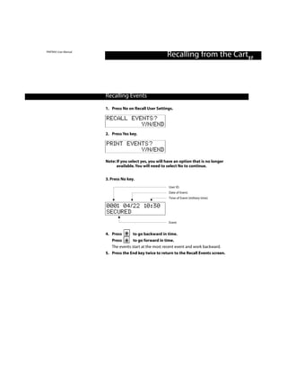 PINTRAX User Manual
                                                        Recalling from the Cart37



                      Recalling Events

                      1. Press No on Recall User Settings.

                      RECALL EVENTS?
                                Y/N/END
                      2. Press Yes key.

                      PRINT EVENTS?
                                Y/N/END
                      Note: If you select yes, you will have an option that is no longer
                            available. You will need to select No to continue.


                      3. Press No key.
                                                         User ID.
                                                         Date of Event.
                                                         Time of Event (military time).

                      0001 04/22 10:30
                      SECURED
                                                         Event


                      4. Press       to go backward in time.
                         Press       to go forward in time.
                         The events start at the most recent event and work backward.
                      5. Press the End key twice to return to the Recall Events screen.
 