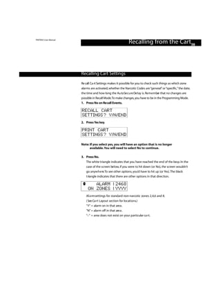 PINTRAX User Manual
                                                           Recalling from the Cart38



                      Recalling Cart Settings

                      Re call Ca rt Settings makes it possible for you to check such things as which zone
                      alarms are activated, whether the Narcotic Codes are “general” or “specific,” the date,
                      the time and how long the Au to Se c u re De l ay is. Re m e m ber that no changes are
                      possible in Recall Mode.To make changes, you have to be in the Programming Mode.
                      1. Press No on Re call Events.

                      RECALL CART
                      SETTINGS? Y/N/END
                      2. Press Yes key.

                      PRINT CART
                      SETTINGS? Y/N/END

                      Note: If you select yes, you will have an option that is no longer
                            available. You will need to select No to continue.

                      3. Press No.
                         The white triangle indicates that you have reached the end of the loo p. In the
                         case of the screen be l ow, if you were to hit down (or No), the screen wouldn’t
                         go anyw h e re.To see other options, you’d have to hit up (or Yes). The black
                         t riangle indicates that there are other options in that direction.

                              ALARM | 2468
                           ON ZONES | YYYY
                         Al a rm settings for standard non-narcotic zones 2,4,6 and 8.
                         ( See Ca rt Layout section for locations.)
                         “Y” = alarm on in that are a .
                         “N” = alarm off in that are a .
                         “–” = area does not exist on your particular ca rt.
 