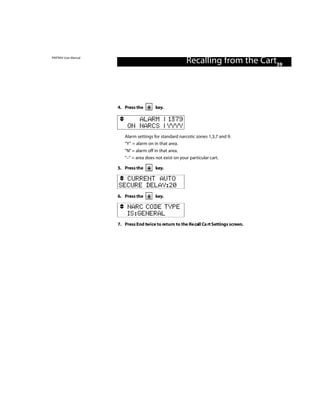 PINTRAX User Manual
                                                          Recalling from the Cart39



                      4. Press the       key.

                              ALARM | 1379
                           ON NARCS | YYYY
                         Alarm settings for standard narcotic zones 1,3,7 and 9.
                         “Y” = alarm on in that area.
                         “N” = alarm off in that area.
                         “–” = area does not exist on your particular cart.

                      5. Press the       key.

                        CURRENT AUTO
                      SECURE DELAY:20
                      6. Press the       key.

                           NARC CODE TYPE
                           IS:GENERAL
                      7. Press End twice to return to the Re call Ca rt Settings screen.
 
