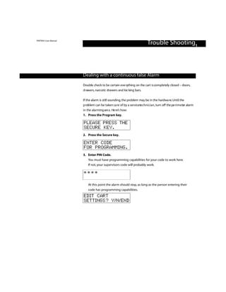PINTRAX User Manual
                                                                        Trouble Shooting1



                      Dealing with a continuous false Alarm

                      Double check to be certain eve rything on the cart is completely closed – doors,
                      d rawers, narcotic drawers and loc king bars.

                      If the alarm is still sounding, the problem may be in the hardwa re. Until the
                      p roblem can be taken ca re of by a servicetechnician, turn off the pe ri m e ter alarm
                      in the alarming are a . He re’s how:
                      1. Press the Program key.

                      PLEASE PRESS THE
                      SECURE KEY.
                      2. Press the Secure key.

                      ENTER CODE
                      FOR PROGRAMMING.
                      3. Enter PIN Code.
                         You must have programming capabilities for your code to work here.
                         If not, your supervisors code will probably work.

                      ****

                          At this point the alarm should stop, as long as the person entering their
                          code has programming capabilities.
                      EDIT CART
                      SETTINGS? Y/N/END
 