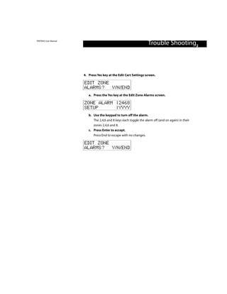 PINTRAX User Manual
                                                                    Trouble Shooting2



                      4. Press Yes key at the Edit Cart Settings screen.

                      EDIT ZONE
                      ALARMS? Y/N/END
                         a. Press the Yes key at the Edit Zone Alarms screen.

                      ZONE ALARM | 2468
                      SETUP      | YYYY
                         b. Use the keypad to turn off the alarm.
                            The 2,4,6 and 8 keys each toggle the alarm off (and on again) in their
                            zones 2,4,6 and 8.
                         c. Press Enter to accept.
                            Press End to escape with no changes.

                      EDIT ZONE
                      ALARMS? Y/N/END
 