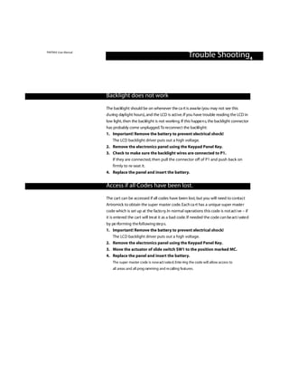 PINTRAX User Manual
                                                                             Trouble Shooting4



                      Backlight does not work

                      The backlight should be on whenever the ca rt is awa ke (you may not see this
                      d u ring daylight hours), and the LCD is act i ve. If you have trouble reading the LCD in
                      low light, then the backlight is not worki n g. If this happe n s, the backlight connector
                      has probably come unplugged.To re connect the backlight:
                      1. Important! Remove the battery to prevent electrical shock!
                          The LCD backlight driver puts out a high voltage.
                      2. Remove the electronics panel using the Keypad Panel Key.
                      3. Check to make sure the backlight wires are connected to P1.
                         If they are connected, then pull the connector off of P1 and push back on
                         firmly to re-seat it.
                      4. Replace the panel and insert the battery.


                      Access if all Codes have been lost.
                      The cart can be accessed if all codes have been lost, but you will need to contact
                      Artromick to obtain the super master code. Each ca rt has a unique super maste r
                      code which is set up at the facto ry. In normal ope rations this code is not act i ve – if
                      it is ente red the cart will tre at it as a bad code. If needed the code can be act i vate d
                      by pe rforming the fo l l owing ste p s.
                      1. Important! Remove the battery to prevent electrical shock!
                          The LCD backlight driver puts out a high voltage.
                      2. Remove the electronics panel using the Keypad Panel Key.
                      3. Move the actuator of slide switch SW1 to the position marked MC.
                      4. Replace the panel and insert the battery.
                          The super master code is now act i vate d. Ente ring the code will allow access to
                          all areas and all prog ramming and re calling features.
 
