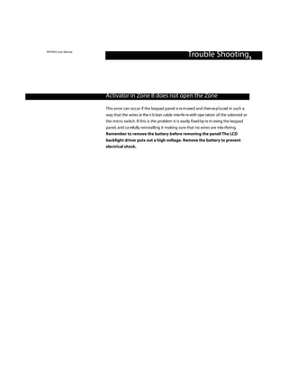 PINTRAX User Manual
                                                                        Trouble Shooting5



                      Activator in Zone 8 does not open the Zone

                      This error can occur if the keypad panel is re m oved and then re p l a ced in such a
                      way that the wires or the ri b bon cable inte rfe re with ope ration of the solenoid or
                      the micro switc h . If this is the problem it is easily fixed by re m oving the keypad
                      panel, and ca refully reinstalling it making sure that no wires are inte rfering.
                      Remember to remove the battery before removing the panel! The LCD
                      backlight driver puts out a high voltage. Remove the battery to prevent
                      electrical shock.
 