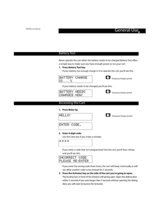 PINTRAX User Manual
                                                                                  General Use8



                      Battery Test

                      Never operate the cart when the battery needs to be charged. Battery Test offers
                      a simple way to make sure you have enough power to run your cart.
                      1. Press Battery Test key.
                          If your battery has enough charge in it to operate the cart, you’ll see this:

                      BATTERY CHARGE                                           Temporary Display Symbol
                      IS   %
                         If your battery needs to be changed, you’ll see this:

                      BATTERY NEEDS                                            Temporary Display Symbol
                      CHARGED NOW!

                      Accessing the Cart
                      1. Press Wake Up.

                      HELLO!                                                   Temporary Display Symbol



                      ENTER CODE.

                      2. Enter 4-digit code.
                         Use the Clear key if you make a mistake.
                      ****

                         If you enter a code that isn’t programmed into the cart, you’ll hear a beep,
                         and you’ll see this:
                      INCORRECT CODE
                      PLEASE RE-ENTER
                         If you enter the wrong code three times, the cart will beep continually or will
                         not allow another code to be entered for 5 seconds.
                      3. Press the Activator key on the side of the cart you’re going to open.
                         The loc king bars in front of the drawers will spring ope n . Open the sliding door
                         within 5 seconds. If you wait longer than 5 seconds without opening the sliding
                         door, you will need to re p ress the Activator.
 