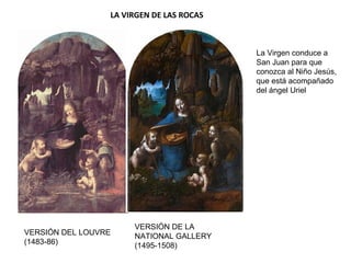 LA VIRGEN DE LAS ROCAS
VERSIÓN DEL LOUVRE
(1483-86)
VERSIÓN DE LA
NATIONAL GALLERY
(1495-1508)
La Virgen conduce a
San Juan para que
conozca al Niño Jesús,
que está acompañado
del ángel Uriel
 