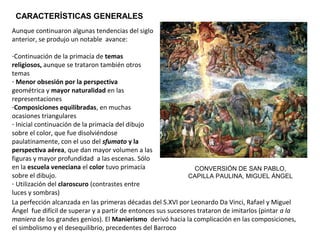 Aunque continuaron algunas tendencias del siglo
anterior, se produjo un notable avance:
-Continuación de la primacía de temas
religiosos, aunque se trataron también otros
temas
- Menor obsesión por la perspectiva
geométrica y mayor naturalidad en las
representaciones
-Composiciones equilibradas, en muchas
ocasiones triangulares
- Inicial continuación de la primacía del dibujo
sobre el color, que fue disolviéndose
paulatinamente, con el uso del sfumato y la
perspectiva aérea, que dan mayor volumen a las
figuras y mayor profundidad a las escenas. Sólo
en la escuela veneciana el color tuvo primacía
sobre el dibujo.
- Utilización del claroscuro (contrastes entre
luces y sombras)
La perfección alcanzada en las primeras décadas del S.XVI por Leonardo Da Vinci, Rafael y Miguel
Ángel fue difícil de superar y a partir de entonces sus sucesores trataron de imitarlos (pintar a la
maniera de los grandes genios). El Manierismo derivó hacia la complicación en las composiciones,
el simbolismo y el desequilibrio, precedentes del Barroco.
CONVERSIÓN DE SAN PABLO,
CAPILLA PAULINA, MIGUEL ÁNGEL
CARACTERÍSTICAS GENERALES
 