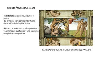 MIGUEL ÁNGEL (1475-1564)
-Artista total: arquitecto, escultor y
pintor.
-Su principal obra como pintor fue la
decoración de la Capilla Sixtina
-Pintura caracterizada por los potentes
volúmenes de sus figuras y una
creciente complejidad compositiva
-En su obra concedió gran importancia
al dibujo y utilizó el color para dar
volumen a los cuerpos, que parecen
esculturas.
EL PECADO ORIGINAL Y LA EXPULSIÓN DEL PARAÍSO
 