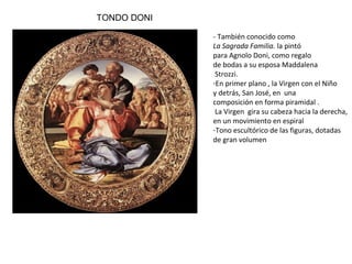 TONDO DONI
- También conocido como La Sagrada
Familia. la pintó para Agnolo Doni,
como regalo de bodas a su esposa
Maddalena Strozzi.
- En primer plano , la Virgen con el
Niño
y detrás, San José, en una
composición en forma piramidal .
La Virgen gira su cabeza hacia la
derecha, en un movimiento en
espiral
- Tono escultórico de las figuras,
dotadas
de gran volumen
 