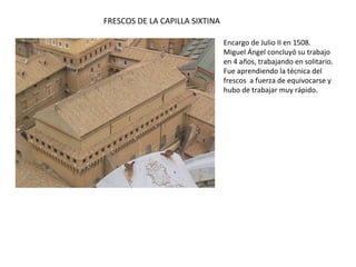 FRESCOS DE LA CAPILLA SIXTINA
Encargo de Julio II en 1508.
Miguel Ángel concluyó su trabajo
en 4 años, trabajando en solitario.
Fue aprendiendo la técnica del
frescos a fuerza de equivocarse y
hubo de trabajar muy rápido.
 