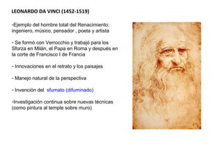 LEONARDO DA VINCI (1452-1519)
-Ejemplo del hombre total del Renacimiento:
ingeniero, músico, pensador , poeta y artista
- Se formó con Verrocchio y trabajó para los
Sforza en Milán, el Papa en Roma y después en
la corte de Francisco I de Francia
- Innovaciones en el retrato y los paisajes
- Manejo natural de la perspectiva
- Invención del sfumato (difuminado)
-Investigación continua sobre nuevas técnicas
(como pintura al temple sobre muro)
- Estudio de la anatomía humana
 