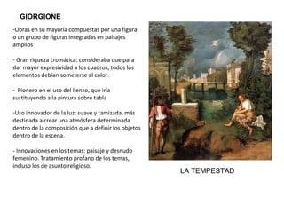 -Pintor de transición entre el Quattrocento y el
Cinquecento
-Obras en su mayoría compuestas por una figura
o un grupo de figuras integradas en paisajes
amplios
- Gran riqueza cromática: consideraba que para
dar mayor expresividad a los cuadros, todos los
elementos debían someterse al color.
- Pionero en el uso del lienzo, que iría
sustituyendo a la pintura sobre tabla.
-Uso innovador de la luz: suave y tamizada, más
destinada a crear una atmósfera determinada
dentro de la composición que a definir los objetos
dentro de la escena.
- Innovaciones en los temas: paisaje y desnudo
femenino. Tratamiento profano de los temas,
incluso los de asunto religioso.
GIORGIONE
LA TEMPESTAD
 