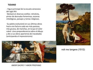 TIZIANO
- Figura principal de la escuela veneciana del siglo
XVI.
- Destacó en diversos estilos: retratista, pintor
de desnudos femeninos, escenas mitológicas,
paisajes y temas religiosos.
- Su paleta evolucionó en sus últimas obras
hacia una factura cada vez más pastosa, más
gruesa, de manchas, en la que el color cobró
clara preponderancia sobre el dibujo y dio a sus
obras apariencia de inacabadas (anticipando el
impresionismo)
NOLI ME TANGERE (1512)
AMOR SACRO Y AMOR PROFANO
 
