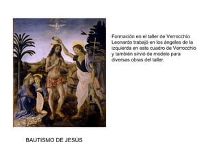 BAUTISMO DE JESÚS
Formación en el taller de Verrocchio
Leonardo trabajó en los ángeles de la
izquierda en este cuadro de Verrocchio
y también sirvió de modelo para
diversas obras del taller.
 