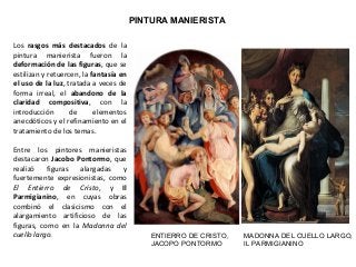 PINTURA MANIERISTA
Los rasgos más destacados de la
pintura manierista fueron la
deformación de las figuras, que se
estilizan y retuercen, la fantasía en
el uso de la luz, tratada a veces de
forma irreal, el abandono de la
claridad compositiva, con la
introducción de elementos
anecdóticos y el refinamiento en el
tratamiento de los temas.
Entre los pintores manieristas
destacaron Jacobo Pontormo, que
realizó figuras alargadas y
fuertemente expresionistas, como
El Entierro de Cristo, y Il
Parmigianino, en cuyas obras
combinó el clasicismo con el
alargamiento artificioso de las
figuras, como en la Madonna del
cuello largo. ENTIERRO DE CRISTO,
JACOPO PONTORMO
MADONNA DEL CUELLO LARGO,
IL PARMIGIANINO
 