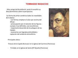TOMMASSO MASACCIO
- Muy amigo de Brunelleschi, quien le enseñó sus
descubrimientos sobre la perspectiva.
-Su forma de pintar condensa todas las novedades
de la época:
- Las formas emplean el color por encima del
dibujo
- preocupación por el volumen de las figuras:
cuerpos muy definidos, casi escultóricos
- importante desarrollo de los pliegues de los
ropajes
- escenarios con lograda profundidad y
captación del ambiente atmosférico.
Principales obras:
-Frescos de la Capilla Brancacci en la Iglesia del Carmine (Florencia)
- Trinidad, en la Iglesia de Santa Mª Novella (Florencia)
 