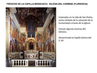 FRESCOS DE LA CAPILLA BRANCACCI, IGLESIA DEL CARMINE (FLORENCIA)
Inspirados en la vida de San Pedro,
como símbolo de la salvación de la
humanidad a través de la Iglesia.
Incluye algunas escenas del
Génesis.
Denominada la Capilla Sixtina del
S. XV
 