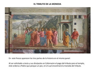 EL TRIBUTO DE LA MONEDA
En este fresco aparecen las tres partes de la historia en el mismo panel:
Al ser solicitado a Jesús y sus discípulos en Cafarnaúm el pago del tributo para el templo,
éste ordena a Pedro que pesque un pez, en el cual encontrará la moneda del tributo.
 
