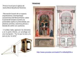 TRINIDAD
Pintura mural para la iglesia de
Santa María Novella de Florencia
- Recreación ilusoria de un espacio
arquitectónico (trampantojo)
característico del Renacimiento: sobre
la pared del templo se pintó una
pretendida capilla en profundidad, con
pilastras corintias, columnas jónicas y
bóveda de cañón con casetones.
- A ambos lados aparecen los donantes
y en la parte inferior, un sarcófago con
una inscripción : “Fui lo que tú eres y lo
que yo soy tú serás”
http://www.youtube.com/watch?v=xSbdAjZ5A-s
 