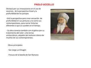 PAOLO UCCELLO
Destacó por sus innovaciones en el uso de
escorzos, de la perspectiva lineal y la
profundidad de los paisajes
-Usó la perspectiva para crear sensación de
profundidad en sus pinturas y no como sus
contemporáneos, para narrar historias
diferentes o que se suceden en el tiempo.
- Su obra conecta también con el gótico por su
tratamiento del color y los temas
aristocráticos, alejados del realismo clásico de
muchos de sus contemporáneos.
Obras principales:
-San Jorge y el Dragón
-Frescos de la batalla de San Romano
 