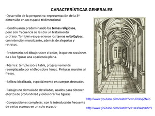 -Desarrollo de la perspectiva: representación de la 3ª
dimensión en un espacio tridimensional
- Continuaron predominando los temas religiosos,
pero con frecuencia se les dio un tratamiento
profano. También reaparecieron los temas mitológicos,
con intención moralizante, además de alegorías y
retratos.
-Predominio del dibujo sobre el color, lo que en ocasiones
da a las figuras una apariencia plana.
-Técnica: temple sobre tabla, progresivamente
reemplazado por el óleo sobre lienzo. Pinturas murales al
fresco.
-Belleza idealizada, especialmente en cuerpos desnudos
-Paisajes no demasiado detallados, usados para obtener
efectos de profundidad y encuadrar las figuras
-Composiciones complejas, con la introducción frecuente
de varias escenas en un solo espacio
http://www.youtube.com/watch?v=vuRbloqZNco
http://www.youtube.com/watch?v=1U3BxAV6hnY
CARACTERÍSTICAS GENERALES
 