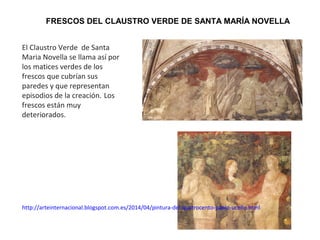 FRESCOS DEL CLAUSTRO VERDE DE SANTA MARÍA NOVELLA
El Claustro Verde de Santa
Maria Novella se llama así por
los matices verdes de los
frescos que cubrían sus
paredes y que representan
episodios de la creación. Los
frescos están muy
deteriorados.
http://arteinternacional.blogspot.com.es/2014/04/pintura-del-quatrocento-paolo-ucello.html
 
