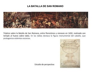 LA BATALLA DE SAN ROMANO
Tríptico sobre la Batalla de San Romano, entre florentinos y sieneses en 1432, realizado con
temple al huevo sobre tabla. En las tablas destaca la figura monumental del caballo, que
protagoniza violentos escorzos.
Estudio de perspectiva
 