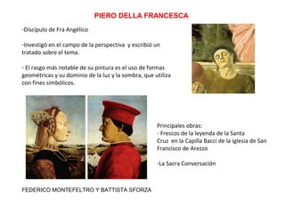 PIERO DELLA FRANCESCA
-Discípulo de Fra Angélico
-Investigó en el campo de la perspectiva y escribió un
tratado sobre el tema.
- El rasgo más notable de su pintura es el uso de formas
geométricas y su dominio de la luz y la sombra, que utiliza
con fines simbólicos.
FEDERICO MONTEFELTRO Y BATTISTA SFORZA
Principales obras:
- Frescos de la leyenda de la Santa
Cruz en la Capilla Bacci de la iglesia de San
Francisco de Arezzo
-La Sacra Conversación
 