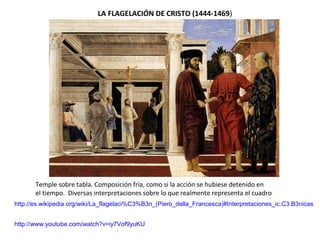 LA FLAGELACIÓN DE CRISTO (1444-1469)
Temple sobre tabla. Composición fría, como si la acción se hubiese detenido en
el tiempo. Diversas interpretaciones sobre lo que realmente representa el cuadro
http://es.wikipedia.org/wiki/La_flagelaci%C3%B3n_(Piero_della_Francesca)#Interpretaciones_ic.C3.B3nicas
http://www.youtube.com/watch?v=iy7Vof9yuKU
 