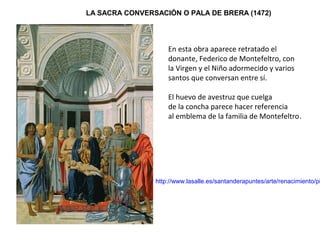 LA SACRA CONVERSACIÓN O PALA DE BRERA (1472)
http://www.lasalle.es/santanderapuntes/arte/renacimiento/pi
En esta obra aparece retratado el
donante, Federico de Montefeltro, con
la Virgen y el Niño adormecido y varios
santos que conversan entre sí.
El huevo de avestruz que cuelga
de la concha parece hacer referencia
al emblema de la familia de Montefeltro.
 