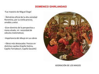 DOMENICO GHIRLANDAIO
ADORACIÓN DE LOS MAGOS
-Fue maestro de Miguel Ángel
- Retratista oficial de la alta sociedad
florentina, por su estilo preciso,
amable y veloz
-Gran dominio de la perspectiva a
mano alzada, sin necesidad de
cálculos matemáticos
-Importancia del dibujo en sus obras
- Obras más destacadas: frescos en
distintas capillas (Capilla Sixtina,
Capilla Tornabouni, Capilla Sassetti)
 