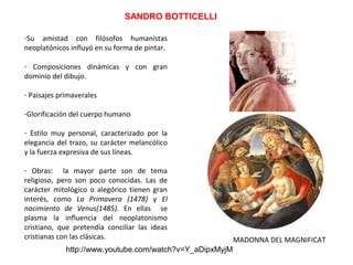 SANDRO BOTTICELLI
-Su amistad con filósofos humanistas
neoplatónicos influyó en su forma de pintar.
- Composiciones dinámicas y con gran
dominio del dibujo.
- Paisajes primaverales
-Glorificación del cuerpo humano
- Estilo muy personal, caracterizado por la
elegancia del trazo, su carácter melancólico
y la fuerza expresiva de sus líneas.
- Obras: la mayor parte son de tema
religioso, pero son poco conocidas. Las de
carácter mitológico o alegórico tienen gran
interés, como La Primavera (1478) y El
nacimiento de Venus(1485). En ellas se
plasma la influencia del neoplatonismo
cristiano, que pretendía conciliar las ideas
cristianas con las clásicas.
http://www.youtube.com/watch?v=Y_aDipxMyjM
MADONNA DEL MAGNIFICAT
 