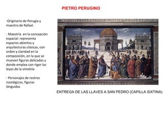 PIETRO PERUGINO
-Originario de Perugia y
maestro de Rafael.
- Maestría en la concepción
espacial: representa
espacios abiertos y
arquitecturas clásicas, con
orden y claridad en la
composición, en la que se
mueven figuras delicadas y
donde emplea con rigor las
leyes de la simetría
- Personajes de rostros
nostálgicos, figuras
lánguidas
ENTREGA DE LAS LLAVES A SAN PEDRO (CAPILLA SIXTINA)
 