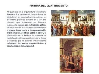 Al igual que en la arquitectura y escultura,
Florencia fue también el centro donde se
produjeron las principales innovaciones en
el terreno pictórico durante el S. XV. Los
pintores que trabajaron en Florencia
iniciaron la ruptura con la tradición gótica,
se inspiraron en el clasicismo y concedieron
creciente importancia a la representación
tridimensional, el dibujo sobre el color y la
plasmación de la belleza. La carencia de
modelos pictóricos procedentes de la época
clásica hizo que los pintores tomasen como
referentes los restos arquitectónicos y
escultóricos de la Antigüedad.
PINTURA DEL QUATTROCENTO
 