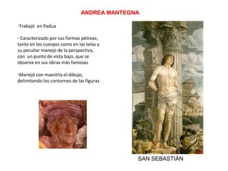 ANDREA MANTEGNA
-Trabajó en Padua
- Caracterizado por sus formas pétreas,
tanto en los cuerpos como en las telas y
su peculiar manejo de la perspectiva,
con un punto de vista bajo, que se
observa en sus obras más famosas
-Manejó con maestría el dibujo,
delimitando los contornos de las figuras
SAN SEBASTIÁN
 