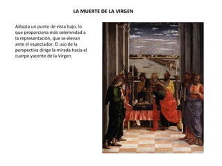 LA MUERTE DE LA VIRGEN
Adopta un punto de vista bajo, lo
que proporciona más solemnidad a
la representación, que se elevan
ante el espectador. El uso de la
perspectiva dirige la mirada hacia el
cuerpo yacente de la Virgen.
 