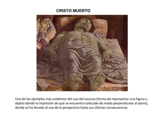 Uno de los ejemplos más evidentes del uso del escorzo (forma de representar una figura u
objeto dando la impresión de que se encuentra colocado de modo perpendicular al plano),
donde se ha llevado el uso de la perspectiva hasta sus últimas consecuencias
CRISTO MUERTO
 