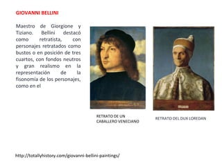 GIOVANNI BELLINI
Maestro de Giorgione y
Tiziano. Bellini destacó
como retratista, con
personajes retratados como
bustos o en posición de tres
cuartos, con fondos neutros
y gran realismo en la
representación de la
fisonomía de los personajes,
como en el
http://totallyhistory.com/giovanni-bellini-paintings/
RETRATO DEL DUX LOREDAN
RETRATO DE UN
CABALLERO VENECIANO
 