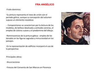 FRA ANGÉLICO
-Fraile dominico.
-Su pintura representa el nexo de unión con el
periodo gótico, aunque su concepción del volumen
supuso un elemento novedoso
- Composiciones se caracterizan por la dulzura de los
modelos, de belleza idealizada y actitudes serenas, el
empleo de colores suaves y el predominio del dibujo.
-Reminiscencias de la pintura gótica: empleo de los
dorados en las figuras sagradas y minuciosidad en los
paisajes.
-En la representación de edificios incorporó el uso de
la perspectiva
Principales obras:
-Anunciaciones
-Frescos del Convento de San Marcos en Florencia
 