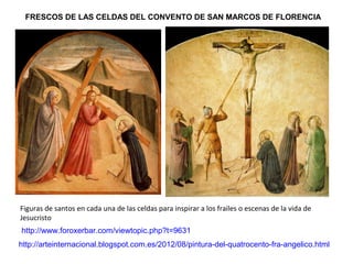 http://www.foroxerbar.com/viewtopic.php?t=9631
FRESCOS DE LAS CELDAS DEL CONVENTO DE SAN MARCOS DE FLORENCIA
Figuras de santos en cada una de las celdas para inspirar a los frailes o escenas de la vida de
Jesucristo
http://arteinternacional.blogspot.com.es/2012/08/pintura-del-quatrocento-fra-angelico.html
 
