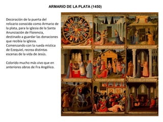ARMARIO DE LA PLATA (1450)
Decoración de la puerta del
relicario conocido como Armario de
la plata, para la iglesia de la Santa
Anunciación de Florencia,
destinado a guardar las donaciones
que recibía la iglesia.
Comenzando con la rueda mística
de Ezequiel, recrea distintas
escenas de la vida de Jesús.
Colorido mucho más vivo que en
anteriores obras de Fra Angélico.
 