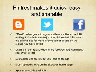 Pintrest makes it quick, easy
        and sharable


  “Pin-it” button grabs images or videos vs. the whole URL
 making it simple to curate just the picture, but links back to
 the original site for more information or details on the
 picture you have saved

 Users can pin, repin, follow or be followed, tag, comment,
 like, tweet or link

 Latest pins are the largest and float to the top

 Most repined shows on the site-wide home page

 Apps and mobile available
 