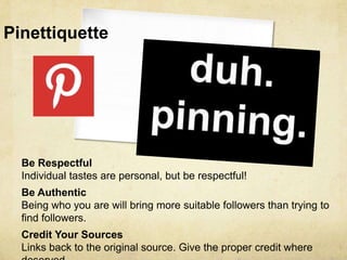 Pinettiquette




  Be Respectful
  Individual tastes are personal, but be respectful!
  Be Authentic
  Being who you are will bring more suitable followers than trying to
  find followers.
  Credit Your Sources
  Links back to the original source. Give the proper credit where
 