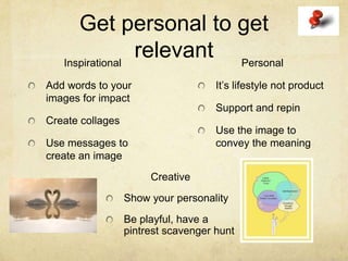 Get personal to get
   Inspirational
                 relevant Personal
Add words to your                    It’s lifestyle not product
images for impact
                                     Support and repin
Create collages
                                     Use the image to
Use messages to                      convey the meaning
create an image
                       Creative
                  Show your personality
                  Be playful, have a
                  pintrest scavenger hunt
 