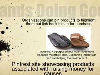 Organizations can pin products to highlight
      them but link back to site for purchase




              Indosole: Re-purposed foot wear made from
            disposed motorbike tires. Supporting Indonesian
                   craft and helping the environment.

Pintrest site showcasing products
associated with raising money for
 